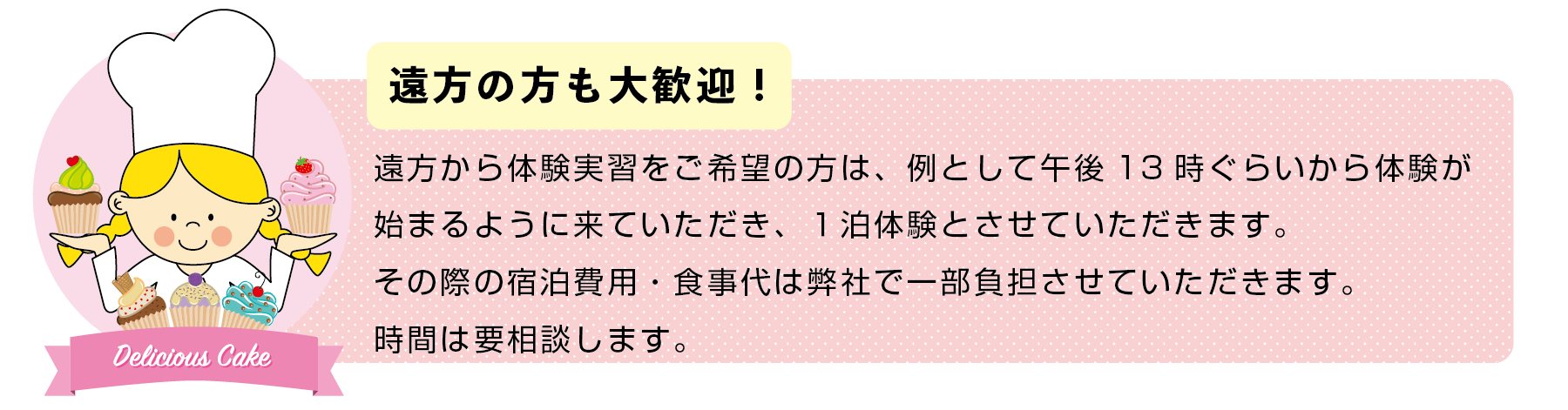 遠方から体験実習をご希望の方は、例として午後13時ぐらいから体験が 始まるように来ていただき、１泊体験とさせていただきます。 その際の宿泊費用・食事代は弊社で一部負担させていただきます。 時間は要相談します。